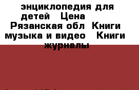 энциклопедия для детей › Цена ­ 500 - Рязанская обл. Книги, музыка и видео » Книги, журналы   